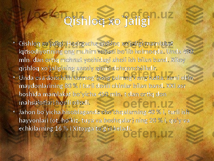 Qishloq xo`jaligi
•
Qishloq xo'jaligi. Hozirgacha qishloq xo‘jaligi mamlakat 
iqtisodiyotining eng muhim sohasi bo‘lib kelmoqda. Unda 400 
mln. dan ortiq mehnat yoshidagi aholi ish bilan band. Xitoy 
qishloq xo‘jaligining asosiy qismi dehqonchilikdir. 
•
Unda esa donchilik tarmog‘ining salmog‘i eng katta. Jami ekin 
maydonlarining 80 % i turli donli ekinlar bilan band. XXI asr 
boshida mamlakat bo‘yicha 450 mln. t dan ortiq don 
mahsulotlari hosili olindi.
•
Jahon bo‘yicha hisoblaganda cho‘chqalarning 40 % i, turli ish 
hayvonlari (ot, ho‘kiz, tuya va boshqalar) ning 20 % i, qo‘y va 
echkilarning 16 % i Xitoyga to'g'ri keladi. 
  