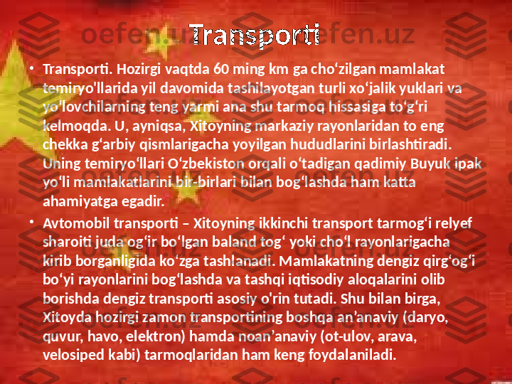 Transporti
•
Transporti. Hozirgi vaqtda 60 ming km ga cho‘zilgan mamlakat 
temiryo'llarida yil davomida tashilayotgan turli xo‘jalik yuklari va 
yo‘lovchilarning teng yarmi ana shu tarmoq hissasiga to‘g‘ri 
kelmoqda. U, ayniqsa, Xitoyning markaziy rayonlaridan to eng 
chekka g‘arbiy qismlarigacha yoyilgan hududlarini birlashtiradi. 
Uning temiryo‘llari O‘zbekiston orqali o‘tadigan qadimiy Buyuk ipak 
yo‘li mamlakatlarini bir-birlari bilan bog‘lashda ham katta 
ahamiyatga egadir. 
•
Avtomobil transporti – Xitoyning ikkinchi transport tarmog‘i relyef 
sharoiti juda og‘ir bo‘lgan baland tog‘ yoki cho‘l rayonlarigacha 
kirib borganligida ko‘zga tashlanadi. Mamlakatning dengiz qirg‘og‘i 
bo‘yi rayonlarini bog‘lashda va tashqi iqtisodiy aloqalarini olib 
borishda dengiz transporti asosiy o'rin tutadi. Shu bilan birga, 
Xitoyda hozirgi zamon transportining boshqa an’anaviy (daryo, 
quvur, havo, elektron) hamda noan’anaviy (ot-ulov, arava, 
velosiped kabi) tarmoqlaridan ham keng foydalaniladi.  