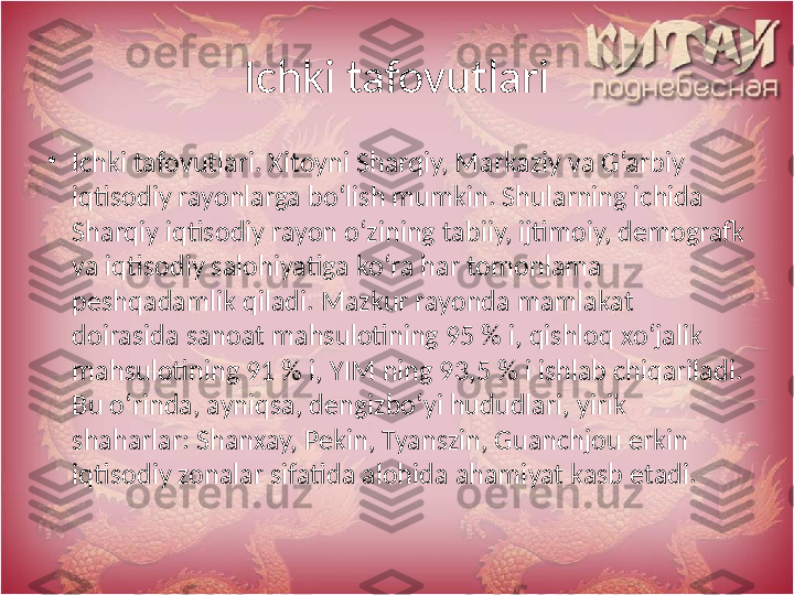 Ichki tafovutlari
•
Ichki tafovutlari. Xitoyni Sharqiy, Markaziy va G‘arbiy 
iqtisodiy rayonlarga bo‘lish mumkin. Shularning ichida 
Sharqiy iqtisodiy rayon o‘zining tabiiy, ijtimoiy, demografk 
va iqtisodiy salohiyatiga ko‘ra har tomonlama 
peshqadamlik qiladi. Mazkur rayonda mamlakat 
doirasida sanoat mahsulotining 95 % i, qishloq xo‘jalik 
mahsulotining 91 % i, YIM ning 93,5 % i ishlab chiqariladi. 
Bu o‘rinda, ayniqsa, dengizbo‘yi hududlari, yirik 
shaharlar: Shanxay, Pekin, Tyanszin, Guanchjou erkin 
iqtisodiy zonalar sifatida alohida ahamiyat kasb etadi. 