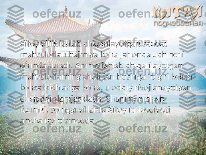 •
Xitoy yillik ishlab chiqarilayotgan sanoat 
mahsulotlari hajmiga ko‘ra jahonda uchinchi 
o‘rinda turadi. Ammo ishlab chiqarilayotgan 
mahsulotlarning aholi jon boshiga to‘g‘ri kelish 
ko‘rsatkichlariga ko‘ra, u oddiy rivojlanayotgan 
davlatlar darajasidadir. Shuni ta’kidlash 
lozimki, so‘nggi yillarda Xitoy iqtisodiyoti 
ancha tez o‘smoqda.  