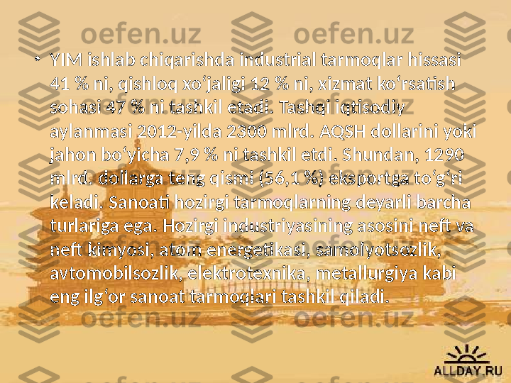 •
YIM ishlab chiqarishda industrial tarmoqlar hissasi 
41 % ni, qishloq xo‘jaligi 12 % ni, xizmat ko‘rsatish 
sohasi 47 % ni tashkil etadi. Tashqi iqtisodiy 
aylanmasi 2012-yilda 2300 mlrd. AQSH dollarini yoki 
jahon bo‘yicha 7,9 % ni tashkil etdi. Shundan, 1290 
mlrd. dollarga teng qismi (56,1 %) eksportga to‘g‘ri 
keladi. Sanoati hozirgi tarmoqlarning deyarli barcha 
turlariga ega. Hozirgi industriyasining asosini neft va 
neft kimyosi, atom energetikasi, samolyotsozlik, 
avtomobilsozlik, elektrotexnika, metallurgiya kabi 
eng ilg‘or sanoat tarmoqlari tashkil qiladi. 