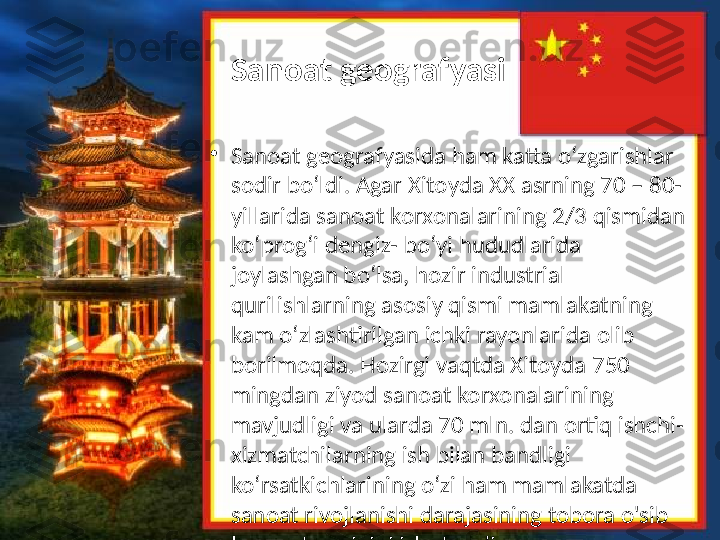 Sanoat geografyasi
•
Sanoat geografyasida ham katta o‘zgarishlar 
sodir bo‘ldi. Agar Xitoyda XX asrning 70 – 80-
yillarida sanoat korxonalarining 2/3 qismidan 
ko‘prog‘i dengiz- bo‘yi hududlarida 
joylashgan bo‘lsa, hozir industrial 
qurilishlarning asosiy qismi mamlakatning 
kam o‘zlashtirilgan ichki rayonlarida olib 
borilmoqda. Hozirgi vaqtda Xitoyda 750 
mingdan ziyod sanoat korxonalarining 
mavjudligi va ularda 70 mln. dan ortiq ishchi-
xizmatchilarning ish bilan bandligi 
ko‘rsatkichlarining o‘zi ham mamlakatda 
sanoat rivojlanishi darajasining tobora o'sib 
borayotganligini isbotlaydi.  