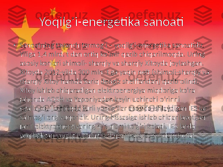 Yoqilg'i-energetika sanoati
•
Sanoatning tayanch tarmog‘i – yoqilg'i-energetika sanoatidir. 
Yiliga 1,4 mlrd. t dan ortiq ko‘mir qazib chiqarilmoqda. Uning 
asosiy konlari shimoli- sharqiy va sharqiy Xitoyda joylashgan. 
Xitoyda 2012-yilda 300 mln. t ga yaqin neft (shimoli-sharqiy va 
sharqiy Xitoy hamda Sariq dengiz shelflaridan) qazib olindi. 
Xitoy ishlab chiqaradigan elektroenergiya miqdoriga ko‘ra 
jahonda AQSH va Yaponiyadan keyin uchinchi o‘rinni 
egallaydi. Tarmoqda turli yoqilg‘ilar asosida ishlaydigan IES lar 
salmog‘i eng yuqoridir. Uning hissasiga ishlab chiqarilayotgan 
jami elektroenergiyaning 4/5 qismi to‘g‘ri keladi. IES larda 
yoqiladigan yoqilg‘ilarning 3/4 qismi esa ko‘mirdan iborat.  