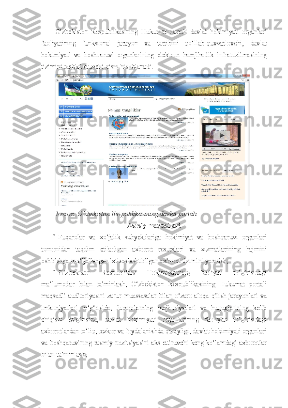 O‘zbekiston   Respublikasining   Hukumat   portali   davlat   hokimiyati   organlari
faoliyatining   funksional   jarayon   va   tartibini   qo‘llab-quvvatlovchi,   davlat
hokimiyati   va   boshqaruvi   organlarining   elektron   hamjihatlik   infratuzilmasining
tizimini tashkil etuvchi qism hisoblanadi. 
 
1-rasm. O‘zbekiston Respublikasining davlat portali 
Asosiy maqsadlari
 Fuqarolar   va   xo‘jalik   subyektlariga   hokimiyat   va   boshqaruvi   organlari
tomonidan   taqdim   etiladigan   axborot   resurslari   va   xizmatlarining   hajmini
oshirishga mo‘ljallangan ixtisoslashtirilgan axborot tizimini yaratish; 
 O ‘ zbekiston   Respublikasi   Hokimiyatining   faoliyati   to ‘ g ‘ risidagi
ma ’ lumotlar   bilan   ta ’ minlash ,   O ‘ zbekiston   Respublikasining   Hukumat   portali
maqsadli   auditoriyasini   zarur   muassasalar   bilan   o ‘ zaro   aloqa   qilish   jarayonlari   va
imkoniyatlari   to ‘ g ‘ risida ,   fuqarolarning   majburiyatlari   va   huquqlarining   kelib
chiqishi   to ‘ g ‘ risida ,   davlat   hokimiyati   organlarining   faoliyati   to ‘ g ‘ risidagi
axborotlardan   to ‘ liq ,  tezkor   va   foydalanishda   qulayligi ,  davlat   hokimiyati   organlari
va   boshqaruvining   rasmiy   pozitsiyasini   aks   ettiruvchi   keng   ko ‘ lamdagi   axborotlar
bilan   ta ’ minlash ;  