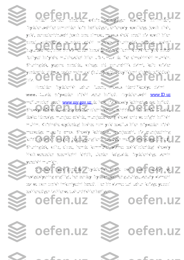 Undan   tashqari   portalda,   «Ko‘p   uchraydigan   savollar»   bo‘limidan,
foydalanuvchilar   tomonidan   ko‘p   beriladigan,   an’anaviy   savollarga   javob   olish,
yoki,   qanoatlanitiruvchi   javob   topa   olmasa,   maxsus   shakl   orqali   o‘z   savoli   bilan
portal   xodimlariga   murojaat   etishi   mumkin.   Shuningdek   portalga   tashrif
buyuruvchilar, biror bir xizmat turi borasida o‘z takliflarini kiritishlari yoki portal
faoliyati   bo‘yicha   mulohazalari   bilan   uforum.uz   da   fikr   almashinishi   mumkin.
Shuningdek,   yagona   portalda,   sohaga   oid   qonunchilik   tizimi,   kalit   so‘zlar
yordamida   qidiruv,   teglar   majmuasi   (buluti)   kabi   qulayliklarni   alohida   ta’kidlash
joiz. 
Portaldan   foydalanish   uchun   fuqaro,   maxsus   identifikatsiya   tizimi   –
www.ID.uz da   ro‘yxatdan   o‘tishi   zarur   bo‘ladi.   Foydalanuvchi   www.ID.uz
ma’lumotlari   orqali   www.my.gov.uz        da   ham   o‘z   shaxsiy   kabinetiga   ega   bo‘ladi.
Shaxsiy   kabinetda,   zaruriy   ma’lumotlarni   kiritib,   tahrirlab   olish   kerak.   Chunki,
davlat   idorasiga  murojaat   etishda,   murojaatchining  shaxsi  aniq  va   to‘g‘ri  bo‘lishi
muhim.   Ko‘pincha   saytlardagi   boshqa   nom   yoki   taxallus   bilan   ro‘yxatdan   o‘tish
maqsadga   muvofiq   emas.   Shaxsiy   kabinetda,   murojaatchi,   o‘z   murojaatining
ko‘rib chiqilishi  bosqichi  haqida yangilanib turadigan ma’lumotlarga ega bo‘ladi.
Shuningdek,   soliq,   aloqa,   hamda   kommunal   xizmat   tashkilotlaridagi   shaxsiy
hisob-varaqalar   raqamlarini   kiritib,   ulardan   kelgusida   foydalanishga   zamin
yaratishi mumkin. 
Umuman   olgan   portaldan   foydalanish   ancha   oson.   Tashqi   dizayn   va
navigatsiyaning engilligi, har qanday foydalanuvchilar guruhiga, zaruriy xizmatni
tez   va   oson   topish   imkoniyatini   beradi.   Har   bir   xizmat   turi   uchun   ko‘zga   yaqqol
tashlanadigan izohlar va tushuntirishlar berilgan.   