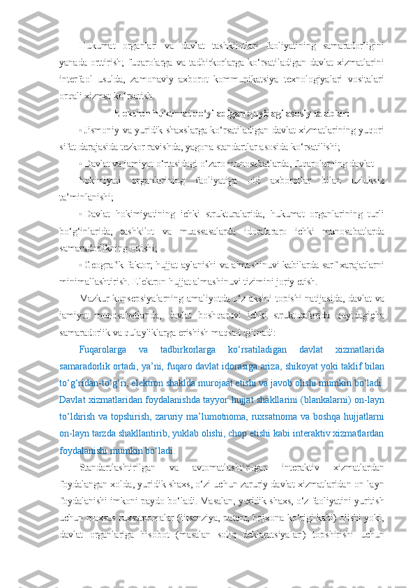 Hukumat   organlari   va   davlat   tashkilotlari   faoliyatining   samaradorligini
yanada   orttirish;   fuqarolarga  va   tadbirkorlarga  ko‘rsatiladigan   davlat   xizmatlarini
interfaol   usulda,   zamonaviy   axborot   kommunikatsiya   texnologiyalari   vositalari
orqali xizmat ko‘rsatish.  
Elektron hukumat qo‘yiladigan quyidagi asosiy talablar:
• Jismoniy va yuridik shaxslarga ko‘rsatiladigan davlat xizmatlarining yuqori
sifat darajasida tezkor ravishda, yagona standartlar asosida ko‘rsatilishi; 
• Davlat va jamiyat o‘rtasidagi o‘zaro munosabatlarda, fuqarolarning davlat 
hokimiyati   organlarining   faoliyatiga   oid   axborotlar   bilan   uzluksiz
ta’minlanishi; 
• Davlat   hokimiyatining   ichki   strukturalarida,   hukumat   organlarining   turli
bo‘g‘inlarida,   tashkilot   va   muassasalarda   idoralararo   ichki   munosabatlarda
samaradorlikning ortishi; 
• Geografik faktor; hujjat aylanishi va almashinuvi kabilarda sarf-xarajatlarni
minimallashtirish.  Elektron hujjat almashinuvi tizimini joriy etish. 
Mazkur konsepsiyalarning amaliyotda o‘z aksini topishi natijasida, davlat va
jamiyat   munosabatlarida,   davlat   boshqaruvi   ichki   strukturalarida   quyidagicha
samaradorlik va qulayliklarga erishish maqsad qilinadi: 
Fuqarolarga   va   tadbirkorlarga   ko‘rsatiladigan   davlat   xizmatlarida
samaradorlik ortadi, ya’ni, fuqaro davlat idorasiga ariza, shikoyat yoki taklif bilan
to‘g‘ridan-to‘g‘ri, elektron shaklda murojaat etishi va javob olishi mumkin bo‘ladi.
Davlat xizmatlaridan foydalanishda tayyor hujjat shakllarini (blankalarni) on-layn
to‘ldirish va topshirish, zaruriy ma’lumotnoma, ruxsatnoma va boshqa hujjatlarni
on-layn tarzda shakllantirib, yuklab olishi, chop etishi kabi interaktiv xizmatlardan
foydalanishi mumkin bo‘ladi. 
Standartlashtirilgan   va   avtomatlashtirilgan   interaktiv   xizmatlardan
foydalangan xolda, yuridik shaxs, o‘zi uchun zaruriy davlat xizmatlaridan on-layn
foydalanishi imkoni paydo bo‘ladi. Masalan, yuridik shaxs, o‘z faoliyatini yuritish
uchun maxsus ruxsatnomalar (litsenziya, patent, bojxona ko‘rigi kabi) olishi yoki,
davlat   organlariga   hisobot   (masalan   soliq   deklaratsiyalari)   topshirishi   uchun 