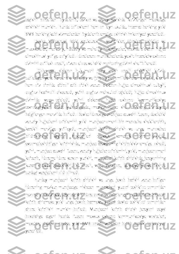 tegishli   portaldan   foydalanib,   tezkor   va   qulay   ravishda   ko‘zlangan   maqsadga
erishishi   mumkin.   Bunda   to‘lovlarni   ham   on-layn   usulda,   internet   banking   yoki
SMS-banking kabi xizmatlardan foydalanib amalga oshirish imkoniyati yaratiladi. 
Davlat   boshqaruvi   ichki   strukturasi   –   vazirliklar,   idoralar,   tashkilot   va
muassasalar, markaziy, hududiy va mahalliy hokimiyatlar, orasida elektron hujjat
almashinuvi yo‘lga qo‘yiladi. Idoralararo munosabatlarda yaxlit interaktiv axborot
tizimini qo‘llash orqali, o‘zaro aloqa va ichki monitoring tizimi shaffoflanadi. 
  Qolaversa,   elektron   hukumatni   joriy   qilish   orqali   erishilishi   ko‘zda
tutiladigan yana bir qancha iqtisodiy va ijtimoiy naf omillari ham mavjudki, ularni
ham   o‘z   o‘rnida   e’tirof   etib   o‘tish   zarur:   elektron   hujjat   almashinuvi   tufayli,
qog‘oz   iste’moli   qisqaradi,   ya’ni   qog‘oz   mahsuloti   tejaladi;   hujjat   almashinuv
tizimida   vaqt   tejaladi,   ya’ni   elektron   hujjat   axborot   kommunikatsiya
texnologiyalari   orqali   yuborilganda,   mazkur   hujjat   shu   lahzaning   o‘zidayoq
belgilangan manzilda bo‘ladi. Davlat idorasiga murojaat etuvchi fuqaro, dastlabki
zaruriy   hujjatlarni   to‘plamini   yoki   murojaatnomani   bir   marotaba   shakllantirib,
kerakli   manzilga   yo‘llaydi,   murojaatni   ko‘rib   chiqish   va   unga   munosabat
bildirishning   keyingi   bosqichlari   maxsus   semantik   tizim   asosida,
avtomatlashtirilgan   ko‘rinishda,   murojaat   etuvchining   ishtirokisiz   amalga   oshadi,
ya’ni, murojaat etuvchi fuqaro, zaruriy hujjatlar to‘plamini, yoki, murojaatnomani
ko‘tarib,   idorama-idora   sarson   yurishi,   murojaatni   ko‘rib   chiqishda   jarayonining
kureri   sifatida   qatnashishi,   bu   orqali,   vaqt,   transport,   kanselyariya   va   boshqa
turdagi xarajatlarni oldi olinadi. 
Bunday   murojaatni   ko‘rib   chiqishi   va   unga   javob   berishi   zarur   bo‘lgan
idoraning   mazkur   murojaatga   nisbatan   munosabati   yuqori   tashkilot   tomonidan
nazorat qilib turiladi, agar tegishli idora qonunda belgilangan muddatda murojaatni
ko‘rib   chiqmasa   yoki   unga   javob   bermasa,   yuqori   davlat   tashkiloti   tomonidan
chora   ko‘rilishi   mumkin   bo‘ladi.   Murojaatni   ko‘rib   chiqish   jarayoni   qaysi
bosqichga   etgani   haqida   fuqaro   maxsus   axborot   kommunikatsiya   vositalari,
masalan,   elektron   pochta   yoki   SMS   orqali   xabardor   bo‘lib   turishi   imkoniyati
yaratiladi.  