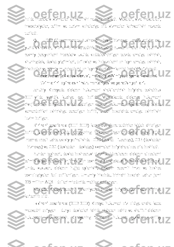 holda interaktiv xizmatlar   ko‘rsatilishi  nazarda  tutiladi. Masalan,  viza  masalalari,
investitsiyalar,   ta’lim   va   turizm   sohalariga   oid   xizmatlar   ko‘rsatilishi   nazarda
tutiladi. 
4) G2B (Government to Business) – Davlat biznesga – mazkur tizim esa,
yuridik shaxslar, ishbilarmonlar va tadbirkorlar uchun ruxsatnomalar olish, turli xil
rasmiy   jarayonlarni   interaktiv   usulda   soddalashtirilgan   tarzda   amalga   oshirish,
shuningdek,   davlat   yig‘imlari,   to‘lovlar   va   hokazolarni   on-layn   amalga   oshirish,
hisobotlar va rasmiy murojaatlarni on-layn yuborish imkonini berishi ko‘zlanadi. 
Davlat va xo‘jalik boshqaruvi, mahalliy xokimiyat organlari axborot
tizimlarini loyihalash instrumentariyasi va yaratish yo‘llari.
Janubiy   Koreyada   elektron   hukumatni   shakllantirish   bo‘yicha   tashabbus
2001-yilda   yuridik   kuchga   ega   bo‘ldi.   Mamlakatda   elektron   hukumatni
rivojlantirish   bo‘yicha   ishlab   chiqilgan   dastur   hukumat   organlarining   ishida
samardorlikni   oshirishga   qaratilgan   bo‘lib,   u   uch   bosqichda   amalga   oshirilishi
lozim bo‘lgan. 
Birinchi   bosqichda   (2001-2003)   kompleks   chora-tadbirlar   ishlab   chiqilgan
bo‘lib,   ularning   natijasida   Koreyaning   hukumat   organlari   tashqi   dunyo   bilan
Internet orqali uchta asosiy yo‘nalishda - G2C (davlat - fuqaroga), G2B (davlatdan
- biznesga) va G2G (davlatdan - davlatga) sxemalari bo‘yicha aloqa qila boshladi. 
Bundan   tashqari,   davlat   boshqaruvi   tizimida   idoralararo   elektron   aloqalarni
ta’minlashga qaratilgan informatsion-texnologik arxitektura ham ishlab chiqilgan.
Unda,   xususan,   elektron   hujjat   aylanishi,   elektron   raqamli   imzo   va   boshqa
texnologiyalar   faol   qo‘llanilgan.   Umumiy   hisobda,   birinchi   bosqich   uchun   jami
225 million AQSH dollari miqdorida mablag sarflangan. 
Natijada,   Koreya   raqamli   imkoniyatlar   indeksi   bo‘yicha   jahonda   4-o‘ringa
ko‘tarilib oldi. 
Ikkinchi   bosqichda   (2003-2007)   Koreya   hukumati   o‘z   oldiga   ancha   katta
maqsadni   qo‘ygan   -   dunyo   davlatlari   ichida   nisbatan   ochiq   va   shaffof   elektron
hukumatni   shakllantirish.   Koreyaning   “Elektron   hukumat   qurishning   milliy 