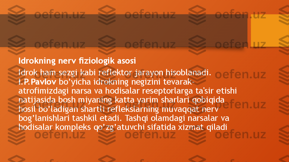 Idrokning nerv fiziologik asosi
Idrok ham sezgi kabi reflektor jarayon hisoblanadi. 
I.P.Pavlov  bo’yicha idrokning negizini tevarak-
atrofimizdagi narsa va hodisalar reseptorlarga ta'sir etishi 
natijasida bosh miyaning katta yarim sharlari qobiqida 
hosil bo’ladigan shartli reflekslarning muvaqqat nerv 
bog’lanishlari tashkil etadi. Tashqi olamdagi narsalar va 
hodisalar kompleks qo’zg’atuvchi sifatida xizmat qiladi  