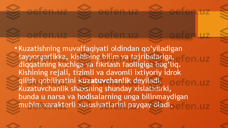 •
Kuzatishning muvaffaqiyati oldindan qo’yiladigan 
tayyorgarlikka, kishining bilim va tajribalariga, 
diqqatining kuchiga va fikrlash faolligiga bog’liq. 
Kishining rejali, tizimli va davomli ixtiyoriy idrok 
qilish qobiliyatini  kuzatuvchanlik  deyiladi. 
Kuzatuvchanlik shaxsning shunday xislatidirki, 
bunda u narsa va hodisalarning unga bilinmaydigan 
muhim xarakterli xususiyatlarini payqay oladi.  