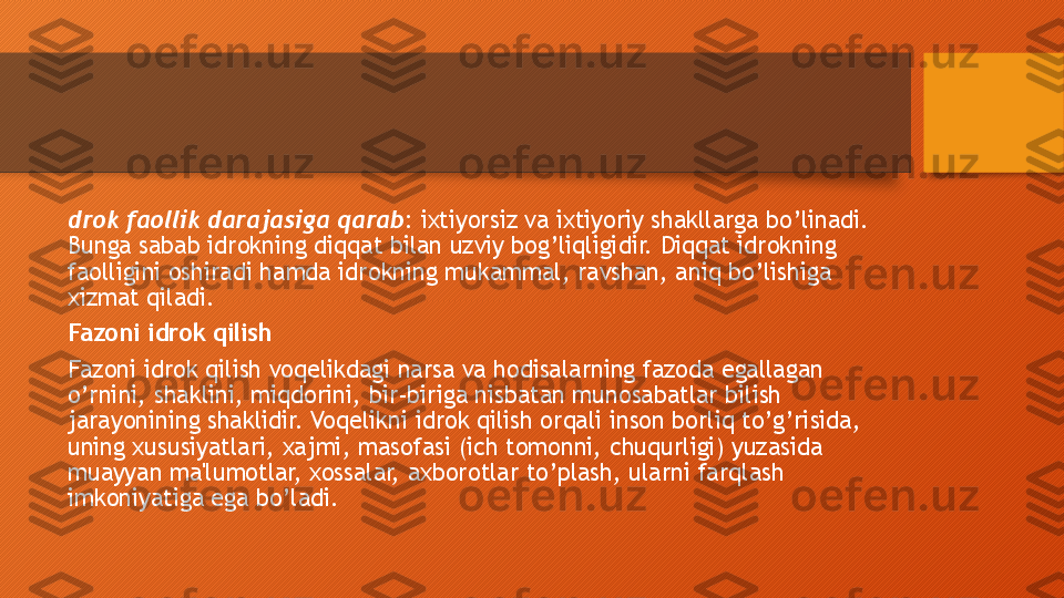 drok faollik darajasiga qarab : ixtiyorsiz va ixtiyoriy shakllarga bo’linadi. 
Bunga sabab idrokning diqqat bilan uzviy bog’liqligidir. Diqqat idrokning 
faolligini oshiradi hamda idrokning mukammal, ravshan, aniq bo’lishiga 
xizmat qiladi. 
Fazoni idrok qilish
Fazoni idrok qilish voqelikdagi narsa va hodisalarning fazoda egallagan 
o’rnini, shaklini, miqdorini, bir-biriga nisbatan munosabatlar bilish 
jarayonining shaklidir. Voqelikni idrok qilish orqali inson borliq to’g’risida, 
uning xususiyatlari, xajmi, masofasi (ich tomonni, chuqurligi) yuzasida 
muayyan ma'lumotlar, xossalar, axborotlar to’plash, ularni farqlash 
imkoniyatiga ega bo’ladi.   