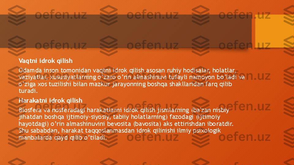 Vaqtni idrok qilish
Odamda inson tomonidan vaqtni idrok qilish asosan ruhiy hodisalar, holatlar, 
vaziyatlar, xususiyatlarning o’zaro o’rin almashinuvi tufayli namoyon bo’ladi va 
o’ziga xos tuzilishi bilan mazkur jarayonning boshqa shakllaridan farq qilib 
turadi. 
Harakatni idrok qilish
Biosfera va nosferadagi harakatlarni idrok qilish jismlarning (ba'zan nisbiy 
jihatdan boshqa ijtimoiy-siyosiy, tabiiy holatlarning) fazodagi (ijtimoiy 
hayotdagi) o’rin almashinuvini bevosita (bavosita) aks ettirishdan iboratdir. 
Shu sababdan, harakat taqqoslanmasdan idrok qilinishi ilmiy psixologik 
manbalarda qayd qilib o’tiladi.   