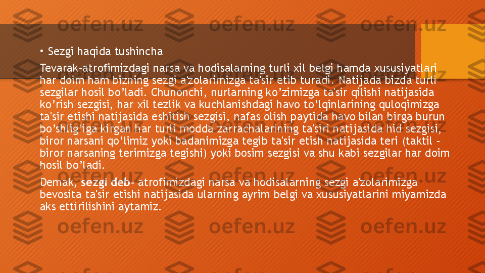 •
Sezgi haqida tushincha
Tevarak-atrofimizdagi narsa va hodisalarning turli xil belgi hamda xususiyatlari 
har doim ham bizning sezgi a'zolarimizga ta'sir etib turadi. Natijada bizda turli 
sezgilar hosil bo’ladi. Chunonchi, nurlarning ko’zimizga ta'sir qilishi natijasida 
ko’rish sezgisi, har xil tezlik va kuchlanishdagi havo to’lqinlarining quloqimizga 
ta'sir etishi natijasida eshitish sezgisi, nafas olish paytida havo bilan birga burun 
bo’shlig’iga kirgan har turli modda zarrachalarining ta'siri natijasida hid sezgisi, 
biror narsani qo’limiz yoki badanimizga tegib ta'sir etish natijasida teri (taktil - 
biror narsaning terimizga tegishi) yoki bosim sezgisi va shu kabi sezgilar har doim 
hosil bo’ladi. 
Demak,  sezgi deb - atrofimizdagi narsa va hodisalarning sezgi a'zolarimizga 
bevosita ta'sir etishi natijasida ularning ayrim belgi va xususiyatlarini miyamizda 
aks ettirilishini aytamiz.   