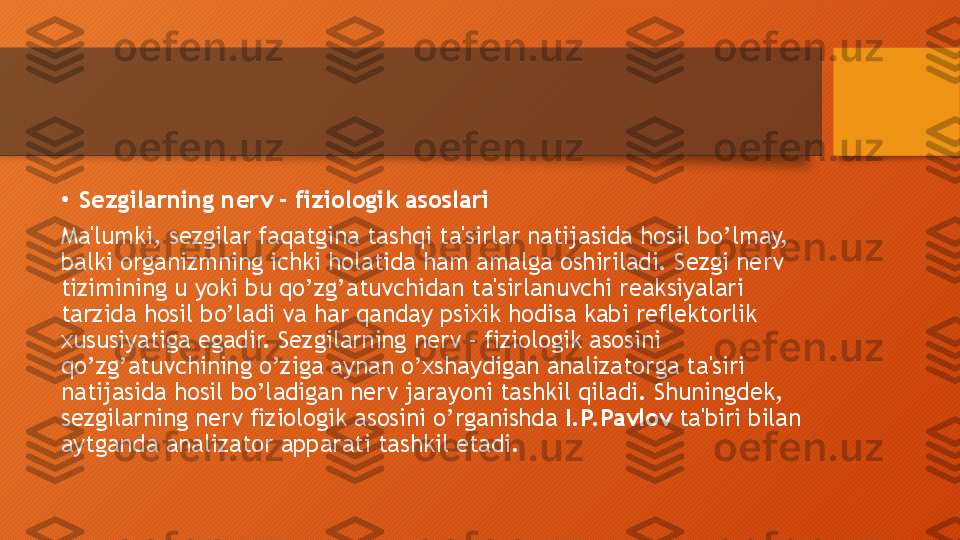 •
Sezgilarning nerv - fiziologik asoslari
Ma'lumki, sezgilar faqatgina tashqi ta'sirlar natijasida hosil bo’lmay, 
balki organizmning ichki holatida ham amalga oshiriladi. Sezgi nerv 
tizimining u yoki bu qo’zg’atuvchidan ta'sirlanuvchi reaksiyalari 
tarzida hosil bo’ladi va har qanday psixik hodisa kabi reflektorlik 
xususiyatiga egadir. Sezgilarning nerv - fiziologik asosini 
qo’zg’atuvchining o’ziga aynan o’xshaydigan analizatorga ta'siri 
natijasida hosil bo’ladigan nerv jarayoni tashkil qiladi. Shuningdek, 
sezgilarning nerv fiziologik asosini o’rganishda  I.P.Pavlov  ta'biri bilan 
aytganda analizator apparati tashkil etadi.  