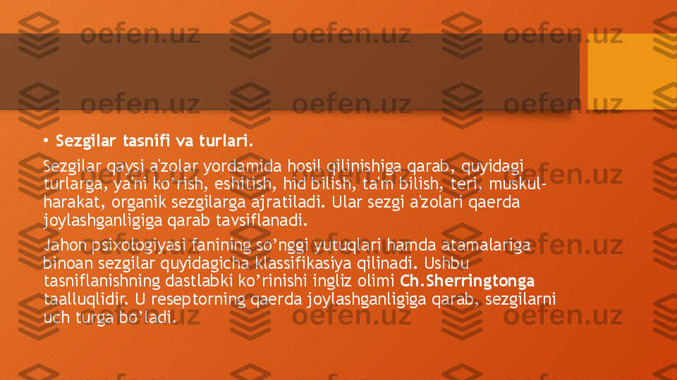 •
Sezgilar tasnifi va turlari.
Sezgilar qaysi a'zolar yordamida hosil qilinishiga qarab, quyidagi 
turlarga, ya'ni ko’rish, eshitish, hid bilish, ta'm bilish, teri, muskul-
harakat, organik sezgilarga ajratiladi. Ular sezgi a'zolari qaerda 
joylashganligiga qarab tavsiflanadi.
Jahon psixologiyasi fanining so’nggi yutuqlari hamda atamalariga 
binoan sezgilar quyidagicha klassifikasiya qilinadi. Ushbu 
tasniflanishning dastlabki ko’rinishi ingliz olimi  Ch.Sherringtonga  
taalluqlidir. U reseptorning qaerda joylashganligiga qarab, sezgilarni 
uch turga bo’ladi.   