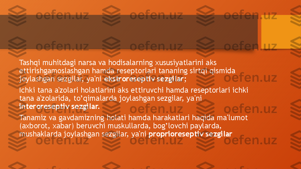 Tashqi muhitdagi narsa va hodisalarning xususiyatlarini aks 
ettirishgamoslashgan hamda reseptorlari tananing sirtqi qismida 
joylashgan sezgilar, ya'ni  ekstroreseptiv sezgilar ;
Ichki tana a'zolari holatlarini aks ettiruvchi hamda reseptorlari ichki 
tana a'zolarida, to’qimalarda joylashgan sezgilar, ya'ni 
interoreseptiv sezgilar.
Tanamiz va gavdamizning holati hamda harakatlari haqida ma'lumot 
(axborot, xabar) beruvchi muskullarda, bog’lovchi paylarda, 
mushaklarda joylashgan sezgilar, ya'ni  proprioreseptiv sezgilar  