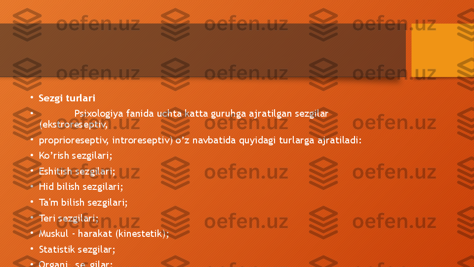 •
Sezgi turlari
•
Psixologiya fanida uchta katta guruhga ajratilgan sezgilar 
(ekstroreseptiv, 
•
proprioreseptiv, introreseptiv) o’z navbatida quyidagi turlarga ajratiladi: 
•
Ko’rish sezgilari;
•
Eshitish sezgilari;
•
Hid bilish sezgilari;
•
Ta'm bilish sezgilari;
•
Teri sezgilari;
•
Muskul - harakat (kinestetik);
•
Statistik sezgilar;
•
Organik sezgilar;  