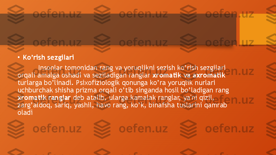 •
Ko’rish sezgilari
Insonlar tomonidan rang va yoruqlikni sezish ko’rish sezgilari 
orqali amalga oshadi va seziladigan ranglar  xromatik va axromatik  
turlarga bo’linadi. Psixofiziologik qonunga ko’ra yoruqlik nurlari 
uchburchak shisha prizma orqali o’tib singanda hosil bo’ladigan rang 
xromatik ranglar  deb atalib, ularga kamalak ranglar, ya'ni qizil, 
zarg’aldoq, sariq, yashil, havo rang, ko’k, binafsha tuslarini qamrab 
oladi  