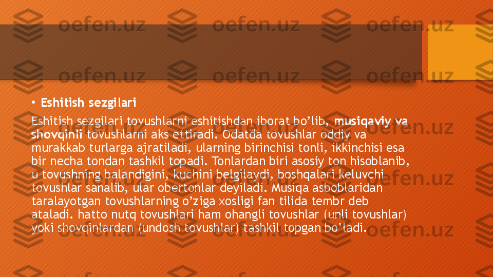 •
Eshitish sezgilari
Eshitish sezgilari tovushlarni eshitishdan iborat bo’lib,  musiqaviy va 
shovqinli  tovushlarni aks ettiradi. Odatda tovushlar oddiy va 
murakkab turlarga ajratiladi, ularning birinchisi tonli, ikkinchisi esa 
bir necha tondan tashkil topadi. Tonlardan biri asosiy ton hisoblanib, 
u tovushning balandigini, kuchini belgilaydi, boshqalari keluvchi 
tovushlar sanalib, ular obertonlar deyiladi. Musiqa asboblaridan 
taralayotgan tovushlarning o’ziga xosligi fan tilida tembr deb 
ataladi. hatto nutq tovushlari ham ohangli tovushlar (unli tovushlar) 
yoki shovqinlardan (undosh tovushlar) tashkil topgan bo’ladi.  