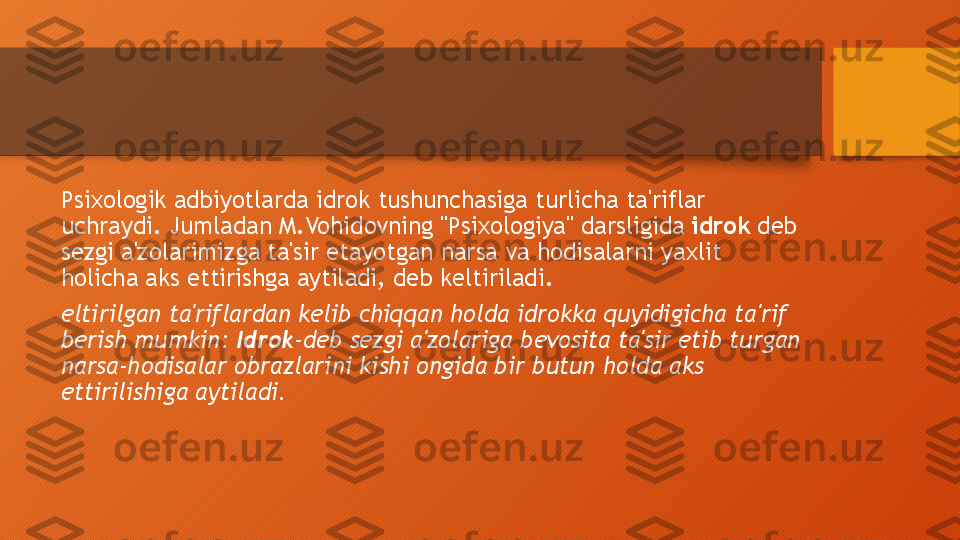 Psixologik adbiyotlarda idrok tushunchasiga turlicha ta'riflar 
uchraydi. Jumladan M.Vohidovning "Psixologiya" darsligida  idrok  deb 
sezgi a'zolarimizga ta'sir etayotgan narsa va hodisalarni yaxlit 
holicha aks ettirishga aytiladi, deb keltiriladi.
eltirilgan ta'riflardan kelib chiqqan holda idrokka quyidigicha ta'rif 
berish mumkin:  Idrok -deb sezgi a'zolariga bevosita ta'sir etib turgan 
narsa-hodisalar obrazlarini kishi ongida bir butun holda aks 
ettirilishiga aytiladi.  