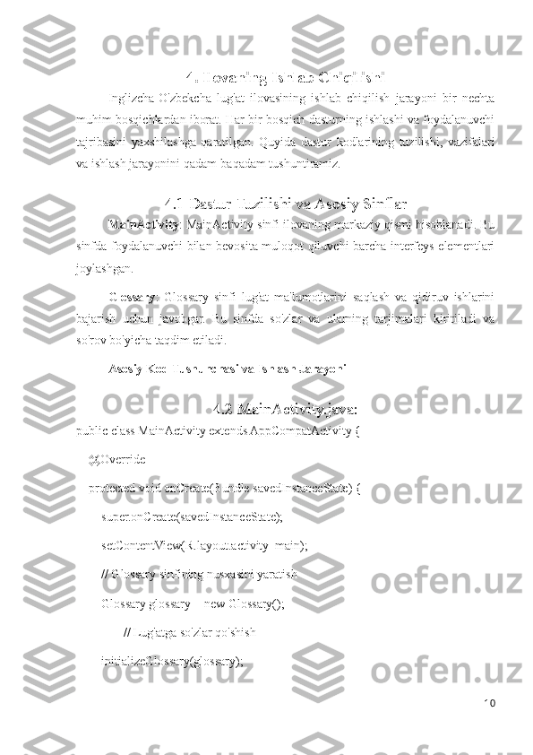 4. Ilovaning Ishlab Chiqilishi
Inglizcha-O'zbekcha   lug'at   ilovasining   ishlab   chiqilish   jarayoni   bir   nechta
muhim bosqichlardan iborat. Har bir bosqich dasturning ishlashi va foydalanuvchi
tajribasini   yaxshilashga   qaratilgan.   Quyida   dastur   kodlarining   tuzilishi,   vazifalari
va ishlash jarayonini qadam-baqadam tushuntiramiz.
4.1 Dastur Tuzilishi va Asosiy Sinflar
MainActivity : MainActivity sinfi ilovaning markaziy qismi hisoblanadi. Bu
sinfda foydalanuvchi bilan bevosita muloqot qiluvchi barcha interfeys elementlari
joylashgan.
Glossary :   Glossary   sinfi   lug'at   ma'lumotlarini   saqlash   va   qidiruv   ishlarini
bajarish   uchun   javobgar.   Bu   sinfda   so'zlar   va   ularning   tarjimalari   kiritiladi   va
so'rov bo'yicha taqdim etiladi.
Asosiy Kod Tushunchasi va Ishlash Jarayoni
4.2 MainActivity.java:
public class MainActivity extends AppCompatActivity {
    @Override
    protected void onCreate(Bundle savedInstanceState) {
        super.onCreate(savedInstanceState);
        setContentView(R.layout.activity_main);
        // Glossary sinfining nusxasini yaratish
        Glossary glossary = new Glossary();
               // Lug'atga so'zlar qo'shish
        initializeGlossary(glossary);
        
10 