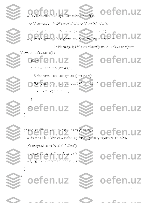         // Foydalanuvchi interfeysi elementlarini aniqlash
        TextView result = findViewById(R.id.textViewDefinition);
        EditText editText = findViewById(R.id.editButtonSearch);
        // Qidiruv tugmasiga bosilganda amalga oshiriladigan harakatlar
                findViewById(R.id.buttonSearch).setOnClickListener(new
View.OnClickListener() {
            @Override
            public void onClick(View v) {
                String term = editText.getText().toString();
                String definition = glossary.getDefinition(term);
                 result.setText(definition);
            }
        });
    }
     private void initializeGlossary(Glossary glossary) {
        // Bu metodda so'zlar va ularning tarjimalari glossary obyektiga qo'shiladi
        glossary.addTerm("Apple", "Olma");
        glossary.addTerm("Cat", "Mushuk");
        // Qolgan so'zlar ham shu tarzda qo'shiladi
    }
}
11 