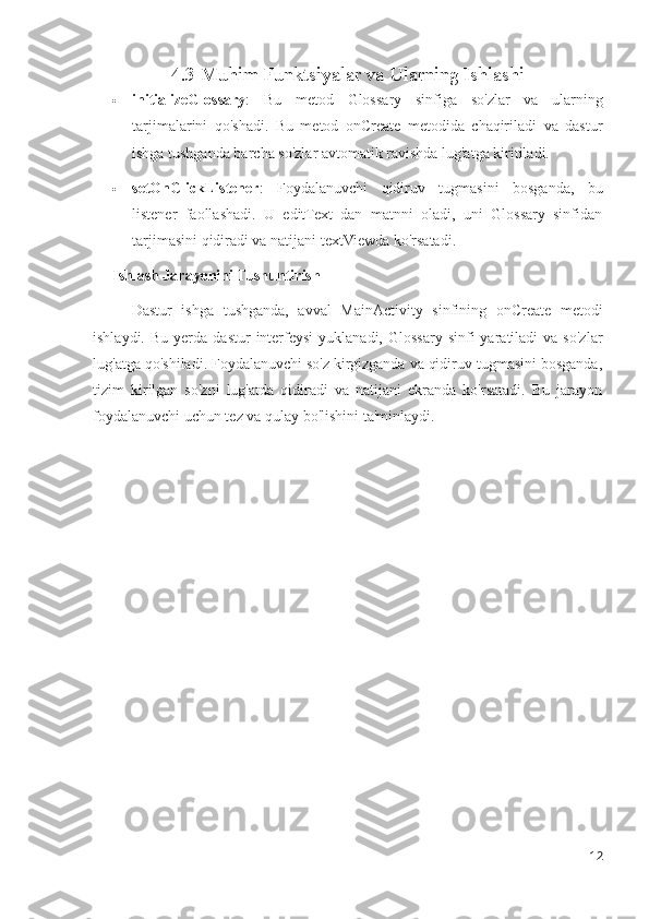 4.3 Muhim Funktsiyalar va Ularning Ishlashi
 initializeGlossary :   Bu   metod   Glossary   sinfiga   so'zlar   va   ularning
tarjimalarini   qo'shadi.   Bu   metod   onCreate   metodida   chaqiriladi   va   dastur
ishga tushganda barcha so'zlar avtomatik ravishda lug'atga kiritiladi.
 setOnClickListener :   Foydalanuvchi   qidiruv   tugmasini   bosganda,   bu
listener   faollashadi.   U   editText   dan   matnni   oladi,   uni   Glossary   sinfidan
tarjimasini qidiradi va natijani textViewda ko'rsatadi.
Ishlash Jarayonini Tushuntirish
Dastur   ishga   tushganda,   avval   MainActivity   sinfining   onCreate   metodi
ishlaydi.  Bu   yerda   dastur   interfeysi  yuklanadi,   Glossary  sinfi  yaratiladi  va  so'zlar
lug'atga qo'shiladi. Foydalanuvchi so'z kirgizganda va qidiruv tugmasini bosganda,
tizim   kirilgan   so'zni   lug'atda   qidiradi   va   natijani   ekranda   ko'rsatadi.   Bu   jarayon
foydalanuvchi uchun tez va qulay bo'lishini ta'minlaydi.
12 