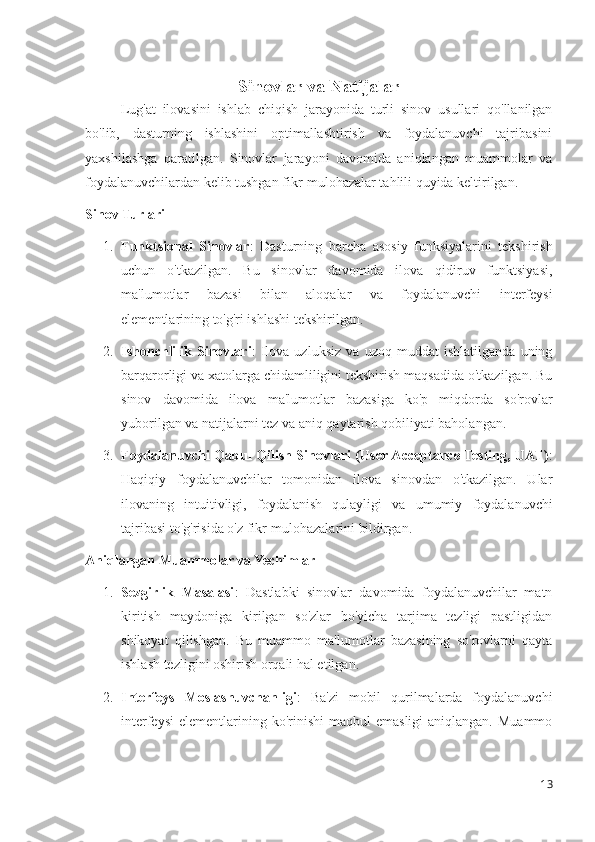 Sinovlar va Natijalar
Lug'at   ilovasini   ishlab   chiqish   jarayonida   turli   sinov   usullari   qo'llanilgan
bo'lib,   dasturning   ishlashini   optimallashtirish   va   foydalanuvchi   tajribasini
yaxshilashga   qaratilgan.   Sinovlar   jarayoni   davomida   aniqlangan   muammolar   va
foydalanuvchilardan kelib tushgan fikr-mulohazalar tahlili quyida keltirilgan.
Sinov Turlari
1. Funktsional   Sinovlar :   Dasturning   barcha   asosiy   funksiyalarini   tekshirish
uchun   o'tkazilgan.   Bu   sinovlar   davomida   ilova   qidiruv   funktsiyasi,
ma'lumotlar   bazasi   bilan   aloqalar   va   foydalanuvchi   interfeysi
elementlarining to'g'ri ishlashi tekshirilgan.
2. Ishonchlilik   Sinovlari :   Ilova   uzluksiz   va   uzoq   muddat   ishlatilganda   uning
barqarorligi va xatolarga chidamliligini tekshirish maqsadida o'tkazilgan. Bu
sinov   davomida   ilova   ma'lumotlar   bazasiga   ko'p   miqdorda   so'rovlar
yuborilgan va natijalarni tez va aniq qaytarish qobiliyati baholangan.
3. Foydalanuvchi Qabul Qilish Sinovlari (User Acceptance Testing, UAT) :
Haqiqiy   foydalanuvchilar   tomonidan   ilova   sinovdan   o'tkazilgan.   Ular
ilovaning   intuitivligi,   foydalanish   qulayligi   va   umumiy   foydalanuvchi
tajribasi to'g'risida o'z fikr-mulohazalarini bildirgan.
Aniqlangan Muammolar va Yechimlar
1. Sezgirlik   Masalasi :   Dastlabki   sinovlar   davomida   foydalanuvchilar   matn
kiritish   maydoniga   kirilgan   so'zlar   bo'yicha   tarjima   tezligi   pastligidan
shikoyat   qilishgan.   Bu   muammo   ma'lumotlar   bazasining   so'rovlarni   qayta
ishlash tezligini oshirish orqali hal etilgan.
2. Interfeys   Moslashuvchanligi :   Ba'zi   mobil   qurilmalarda   foydalanuvchi
interfeysi  elementlarining ko'rinishi   maqbul  emasligi  aniqlangan.  Muammo
13 