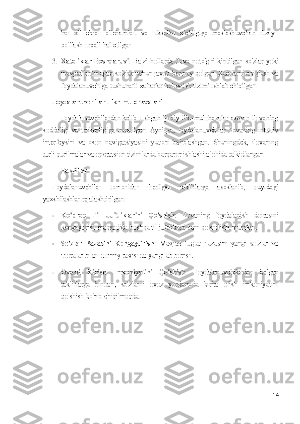 har   xil   ekran   o'lchamlari   va   piksellar   zichligiga   moslashuvchan   dizayn
qo'llash orqali hal etilgan.
3. Xatoliklar Boshqaruvi : Ba'zi  hollarda ilova noto'g'ri kiritilgan so'zlar yoki
mavjud bo'lmagan so'zlar uchun javob bermay qolgan. Xatolarni aniqlash va
foydalanuvchiga tushunarli xabarlar ko'rsatish tizimi ishlab chiqilgan.
Foydalanuvchilar Fikr-mulohazalari
Foydalanuvchilardan kelib tushgan ijobiy fikr-mulohazalar asosan ilovaning
soddaligi   va   tezkorligiga   qaratilgan.  Ayniqsa,   foydalanuvchilar   ilovaning   intuitiv
interfeysini   va   oson   navigatsiyasini   yuqori   baholashgan.   Shuningdek,   ilovaning
turli qurilmalar va operatsion tizimlarda barqaror ishlashi alohida ta'kidlangan.
Takliflar
Foydalanuvchilar   tomonidan   berilgan   takliflarga   asoslanib,   quyidagi
yaxshilashlar rejalashtirilgan:
 Ko'proq   Til   Juftliklarini   Qo'shish :   Ilovaning   foydalanish   doirasini
kengaytirish maqsadida boshqa til juftliklari ham qo'shilishi mumkin.
 So'zlar   Bazasini   Kengaytirish :   Mavjud   lug'at   bazasini   yangi   so'zlar   va
iboralar bilan doimiy ravishda yangilab borish.
 Ovozli   Kirish   Imkoniyatini   Qo'shish :   Foydalanuvchilardan   kelgan
takliflarga   binoan,   so'zlarni   ovoz   yordamida   kirita   olish   imkoniyatini
qo'shish ko'rib chiqilmoqda.
14 