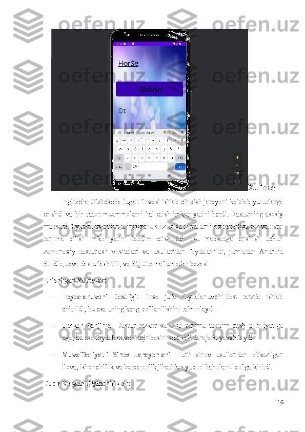 Xulosa
Inglizcha-O'zbekcha lug'at ilovasi ishlab chiqish jarayoni ko'plab yutuqlarga
erishdi  va bir  qator  muammolarni  hal  etish imkoniyatini  berdi. Dasturning asosiy
maqsadi foydalanuvchilarga inglizcha so'zlar va iboralarni o'zbek tiliga tez va oson
tarjima   qilish   imkoniyatini   taqdim   etish   edi.   Bu   maqsadga   erishish   uchun
zamonaviy   dasturlash   vositalari   va   usullaridan   foydalanildi,   jumladan   Android
Studio, Java dasturlash tili, va SQLite ma'lumotlar bazasi.
Erishilgan Yutuqlar:
 Foydalanuvchi   Dostligi :   Ilova   juda   foydalanuvchi-dost   tarzda   ishlab
chiqildi, bu esa uning keng qo'llanilishini ta'minlaydi.
 Tezkor   Tarjima :   Dastur   tezkor   va   aniq   tarjima   taqdim   etish   qobiliyatiga
ega, bu esa foydalanuvchi tajribasini sezilarli darajada yaxshilaydi.
 Muvaffaqiyatli   Sinov   Jarayonlari :   Turli   sinov   usullaridan   o'tkazilgan
ilova, ishonchlilik va barqarorlik jihatidan yuqori baholarni qo'lga kiritdi.
Duch Kelgan Qiyinchiliklar:
16 