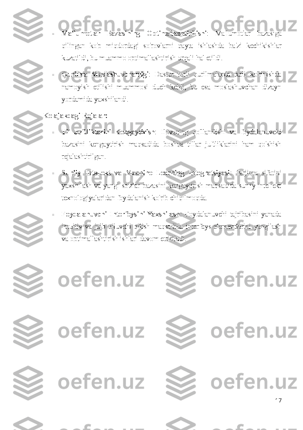  Ma'lumotlar   Bazasining   Optimallashtirilishi :   Ma'lumotlar   bazasiga
qilingan   ko'p   miqdordagi   so'rovlarni   qayta   ishlashda   ba'zi   kechikishlar
kuzatildi, bu muammo optimallashtirish orqali hal etildi.
 Qurilma   Moslashuvchanligi :   Dastur   turli   qurilmalarda   turli   ko'rinishda
namoyish   etilishi   muammosi   duch   keldi,   bu   esa   moslashuvchan   dizayn
yordamida yaxshilandi.
Kelajakdagi Rejalar:
 Til   Juftliklarini   Kengaytirish :   Ilovaning   qo'llanilishi   va   foydalanuvchi
bazasini   kengaytirish   maqsadida   boshqa   tillar   juftliklarini   ham   qo'shish
rejalashtirilgan.
 Sun'iy   Intellekt   va   Machine   Learning   Integratsiyasi :   Tarjima   sifatini
yaxshilash va yangi  so'zlar bazasini  kengaytirish maqsadida sun'iy intellekt
texnologiyalaridan foydalanish ko'rib chiqilmoqda.
 Foydalanuvchi   Interfeysini  Yaxshilash :   Foydalanuvchi   tajribasini   yanada
intuitiv   va   jalb   qiluvchi   qilish   maqsadida   interfeys   elementlarini   yangilash
va optimallashtirish ishlari davom ettiriladi.
17 