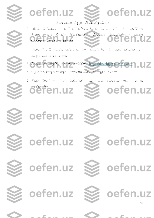 Foydalanilgan Adabiyotlar
1. "Android Programming: The Big Nerd Ranch Guide" by Bill Phillips, Chris
Stewart,   and   Kristin   Marsicano   -   Android   dasturlashning   asosiy
tushunchalari va amaliyotlari.
2. "Java:   The   Complete   Reference"   by   Herbert   Schildt   -   Java   dasturlash   tili
bo'yicha to'liq qo'llanma.
3. Android rasmiy hujjatlar va darsliklar -  https://developer.android.com
4. SQLite rasmiy veb-sayti - https://www.sqlite.org/index.html
5. Stack   Overflow   -   Turli   dasturlash   muammolari   yuzasidan   yechimlar   va
maslahatlar.
18 