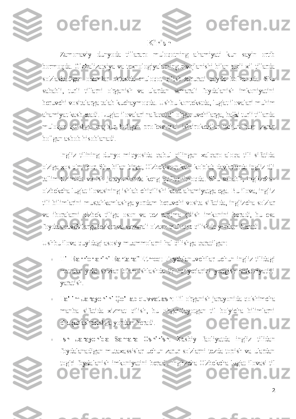 Kirish
Zamonaviy   dunyoda   tillararo   muloqotning   ahamiyati   kun   sayin   ortib
bormoqda. Globalizatsiya va texnologiyalarning rivojlanishi bilan turli xil tillarda
so'zlashadigan   odamlar   o'rtasida   muloqot   qilish   zarurati   paydo   bo'lmoqda.   Shu
sababli,   turli   tillarni   o'rganish   va   ulardan   samarali   foydalanish   imkoniyatini
beruvchi vositalarga talab kuchaymoqda. Ushbu kontekstda, lug'at ilovalari muhim
ahamiyat kasb etadi. Lug'at ilovalari nafaqat til o'rganuvchilarga, balki turli tillarda
muloqot   qilishga   majbur   bo'lgan   professional   ishtirokchilar   uchun   ham   zarur
bo'lgan asbob hisoblanadi.
Ingliz   tilining   dunyo   miqyosida   qabul   qilingan   xalqaro   aloqa   tili   sifatida
o'ziga xos o'rni bor. Shu bilan birga, O'zbekiston kabi ko'plab davlatlarda ingliz tili
ta'lim   tizimida   va   ish   jarayonlarida   keng   qo'llanilmoqda.   Shu   sababli,   inglizcha-
o'zbekcha lug'at ilovasining ishlab chiqilishi katta ahamiyatga ega. Bu ilova, ingliz
tili bilimlarini mustahkamlashga yordam beruvchi vosita sifatida, inglizcha so'zlar
va   iboralarni   o'zbek   tiliga   oson   va   tez   tarjima   qilish   imkonini   beradi,   bu   esa
foydalanuvchilarga tezkor va samarali o'zaro muloqot qilishda yordam beradi.
Ushbu ilova quyidagi asosiy muammolarni hal qilishga qaratilgan:
 Til   Barrierlarini   Bartaraf   Etmoq :   Foydalanuvchilar   uchun   ingliz   tilidagi
matnlar   yoki   so'zlar   bilan   ishlashda   til   bar'yerlarini   yengish   imkoniyatini
yaratish.
 Ta'lim Jarayonini Qo'llab-quvvatlash : Til o'rganish jarayonida qo'shimcha
manba   sifatida   xizmat   qilish,   bu   o'rganilayotgan   til   bo'yicha   bilimlarni
chuqurlashtirishga yordam beradi.
 Ish   Jarayonida   Samara   Oshirish :   Kasbiy   faoliyatda   ingliz   tilidan
foydalanadigan   mutaxassislar   uchun   zarur   so'zlarni   tezda   topish   va  ulardan
tog'ri foydalanish imkoniyatini beradi. Inglizcha-O'zbekcha lug'at ilovasi til
2 