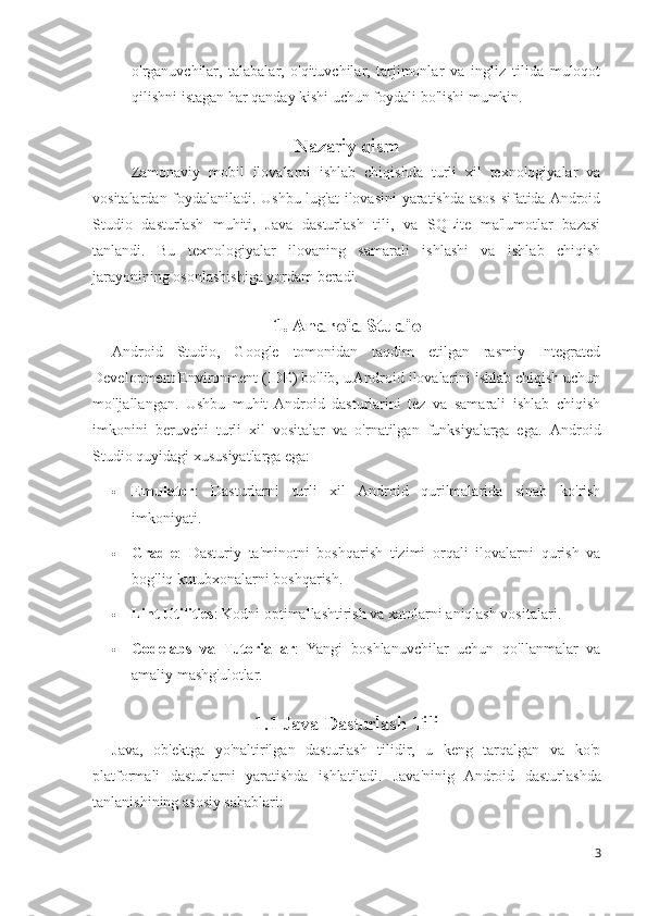 o'rganuvchilar,   talabalar,   o'qituvchilar,   tarjimonlar   va   ingliz   tilida   muloqot
qilishni istagan har qanday kishi uchun foydali bo'lishi mumkin. 
Nazariy qism
Zamonaviy   mobil   ilovalarni   ishlab   chiqishda   turli   xil   texnologiyalar   va
vositalardan foydalaniladi. Ushbu lug'at  ilovasini yaratishda asos sifatida Android
Studio   dasturlash   muhiti,   Java   dasturlash   tili,   va   SQLite   ma'lumotlar   bazasi
tanlandi.   Bu   texnologiyalar   ilovaning   samarali   ishlashi   va   ishlab   chiqish
jarayonining osonlashishiga yordam beradi.
1. Android Studio
Android   Studio,   Google   tomonidan   taqdim   etilgan   rasmiy   Integrated
Development Environment (IDE) bo'lib, u Android ilovalarini ishlab chiqish uchun
mo'ljallangan.   Ushbu   muhit   Android   dasturlarini   tez   va   samarali   ishlab   chiqish
imkonini   beruvchi   turli   xil   vositalar   va   o'rnatilgan   funksiyalarga   ega.   Android
Studio quyidagi xususiyatlarga ega:
 Emulator :   Dasturlarni   turli   xil   Android   qurilmalarida   sinab   ko'rish
imkoniyati.
 Gradle :   Dasturiy   ta'minotni   boshqarish   tizimi   orqali   ilovalarni   qurish   va
bog'liq kutubxonalarni boshqarish.
 Lint Utilities : Kodni optimallashtirish va xatolarni aniqlash vositalari.
 Codelabs   va   Tutoriallar :   Yangi   boshlanuvchilar   uchun   qo'llanmalar   va
amaliy mashg'ulotlar.
1.1 Java Dasturlash Tili
Java,   ob'ektga   yo'naltirilgan   dasturlash   tilidir,   u   keng   tarqalgan   va   ko'p
platformali   dasturlarni   yaratishda   ishlatiladi.   Java'ninig   Android   dasturlashda
tanlanishining asosiy sabablari:
3 