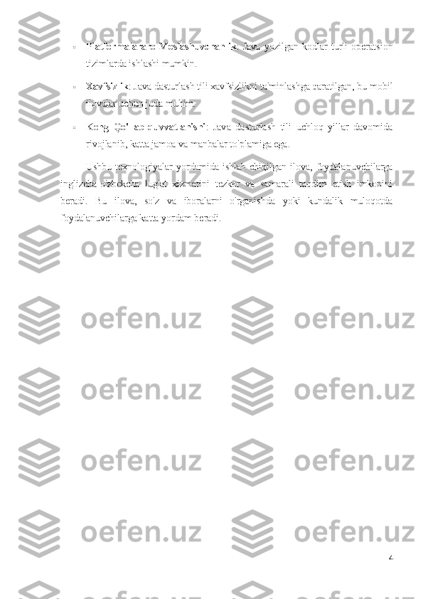  Platformalararo   Moslashuvchanlik :   Java   yozilgan   kodlar   turli   operatsion
tizimlarda ishlashi mumkin.
 Xavfsizlik : Java dasturlash tili xavfsizlikni ta'minlashga qaratilgan, bu mobil
ilovalar uchun juda muhim.
 Keng   Qo'llab-quvvatlanishi :   Java   dasturlash   tili   uchloq   yillar   davomida
rivojlanib, katta jamoa va manbalar to'plamiga ega.
Ushbu  texnologiyalar  yordamida  ishlab  chiqilgan  ilova,  foydalanuvchilarga
inglizcha-o'zbekcha   lug'at   xizmatini   tezkor   va   samarali   taqdim   etish   imkonini
beradi.   Bu   ilova,   so'z   va   iboralarni   o'rganishda   yoki   kundalik   muloqotda
foydalanuvchilarga katta yordam beradi.
4 