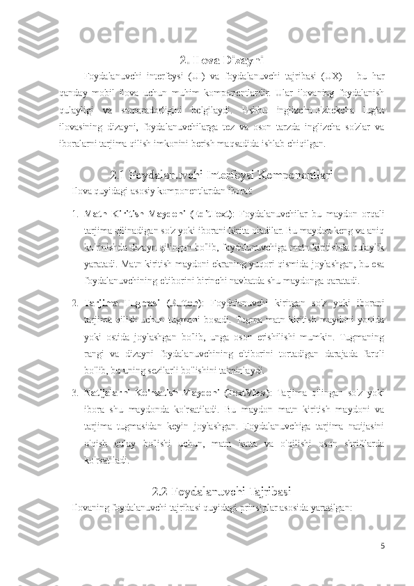 2. Ilova Dizayni
Foydalanuvchi   interfeysi   (UI)   va   foydalanuvchi   tajribasi   (UX)   –   bu   har
qanday   mobil   ilova   uchun   muhim   komponentlardir.   Ular   ilovaning   foydalanish
qulayligi   va   samaradorligini   belgilaydi.   Ushbu   inglizcha-o'zbekcha   lug'at
ilovasining   dizayni,   foydalanuvchilarga   tez   va   oson   tarzda   inglizcha   so'zlar   va
iboralarni tarjima qilish imkonini berish maqsadida ishlab chiqilgan.
2 . 1 Foydalanuvchi Interfeysi Komponentlari
Ilova quyidagi asosiy komponentlardan iborat:
1. Matn   Kiritish   Maydoni   (EditText) :   Foydalanuvchilar   bu   maydon   orqali
tarjima qilinadigan so'z yoki iborani kirita oladilar. Bu maydon keng va aniq
ko'rinishda dizayn qilingan bo'lib, foydalanuvchiga matn kiritishda qulaylik
yaratadi. Matn kiritish maydoni ekraning yuqori qismida joylashgan, bu esa
foydalanuvchining e'tiborini birinchi navbatda shu maydonga qaratadi.
2. Tarjima   Tugmasi   (Button) :   Foydalanuvchi   kiritgan   so'z   yoki   iborani
tarjima   qilish   uchun   tugmani   bosadi.  Tugma   matn   kiritish   maydoni   yonida
yoki   ostida   joylashgan   bo'lib,   unga   oson   erishilishi   mumkin.   Tugmaning
rangi   va   dizayni   foydalanuvchining   e'tiborini   tortadigan   darajada   farqli
bo'lib, bu uning sezilarli bo'lishini ta'minlaydi.
3. Natijalarni   Ko'rsatish   Maydoni   (TextView) :   Tarjima   qilingan   so'z   yoki
ibora   shu   maydonda   ko'rsatiladi.   Bu   maydon   matn   kiritish   maydoni   va
tarjima   tugmasidan   keyin   joylashgan.   Foydalanuvchiga   tarjima   natijasini
o'qish   qulay   bo'lishi   uchun,   matn   katta   va   o'qilishi   oson   shriftlarda
ko'rsatiladi.
2.2 Foydalanuvchi Tajribasi  
Ilovaning foydalanuvchi tajribasi quyidagi prinsiplar asosida yaratilgan:
5 