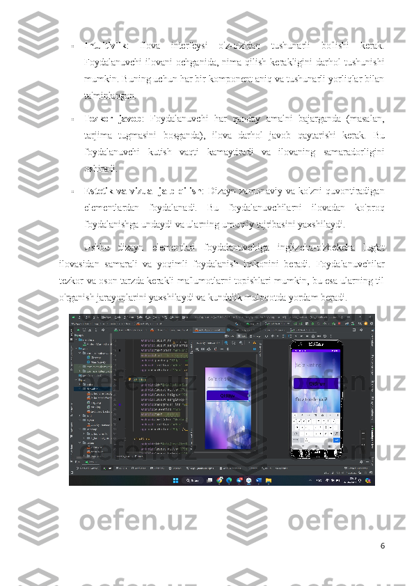  Intuitivlik :   Ilova   interfeysi   o'z-o'zidan   tushunarli   bo'lishi   kerak.
Foydalanuvchi   ilovani   ochganida,   nima  qilish   kerakligini   darhol   tushunishi
mumkin. Buning uchun har bir komponent aniq va tushunarli yorliqlar bilan
ta'minlangan.
 Tezkor   javob :   Foydalanuvchi   har   qanday   amalni   bajarganda   (masalan,
tarjima   tugmasini   bosganda),   ilova   darhol   javob   qaytarishi   kerak.   Bu
foydalanuvchi   kutish   vaqti   kamaytiradi   va   ilovaning   samaradorligini
oshiradi.
 Estetik   va   vizual   jalb   qilish :   Dizayn   zamonaviy   va   ko'zni   quvontiradigan
elementlardan   foydalanadi.   Bu   foydalanuvchilarni   ilovadan   ko'proq
foydalanishga undaydi va ularning umumiy tajribasini yaxshilaydi.
Ushbu   dizayn   elementlari   foydalanuvchiga   inglizcha-o'zbekcha   lug'at
ilovasidan   samarali   va   yoqimli   foydalanish   imkonini   beradi.   Foydalanuvchilar
tezkor va oson tarzda kerakli ma'lumotlarni topishlari mumkin, bu esa ularning til
o'rganish jarayonlarini yaxshilaydi va kundalik muloqotda yordam beradi.
6 