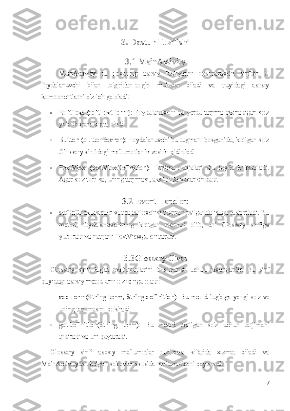 3. Dastur Tuzilishi
3.1 MainActivity
MainActivity   bu   ilovaning   asosiy   faoliyatini   boshqaruvchi   sinfdir.   U
foydalanuvchi   bilan   to'g'ridan-to'g'ri   muloqot   qiladi   va   quyidagi   asosiy
komponentlarni o'z ichiga oladi:
 EditText (editTextTerm) : Foydalanuvchi  bu yerda tarjima qilinadigan so'z
yoki iborani kirita oladi.
 Button (buttonSearch) : Foydalanuvchi bu tugmani bosganida, kirilgan so'z
Glossary sinfidagi ma'lumotlar bazasida qidiriladi.
 TextView   (textViewDefinition) :   Tarjima   natijalari   shu   joyda   ko'rsatiladi.
Agar so'z topilsa, uning tarjimasi, aks holda xabar chiqadi.
3.2  Event Handler:
 setOnClickListener voqea ishlovchisi tugma bosilganda ishga tushiriladi. Bu
metod,   foydalanuvchining   kiritgan   matnini   olib,   uni   Glossary   sinfiga
yuboradi va natijani TextViewga chiqaradi.
3.3Glossary Class
Glossary   sinfi   lug'at   ma'lumotlarini   boshqarish   uchun   javobgardir.   Bu   sinf
quyidagi asosiy metodlarni o'z ichiga oladi:
 addTerm(String term, String definition) : Bu metod lug'atga yangi so'z va
uning tarjimasini qo'shadi.
 getDefinition(String   term) :   Bu   metod   berilgan   so'z   uchun   tarjimani
qidiradi va uni qaytaradi.
Glossary   sinfi   asosiy   ma'lumotlar   tuzilmasi   sifatida   xizmat   qiladi   va
MainActivitydan kelgan so'rovlar asosida ma'lumotlarni qaytaradi.
7 