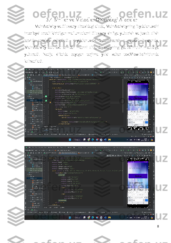3.4 Sinflar va Metodlar O'rtasidagi Aloqalar
MainActivity va Glossary o'rtasidagi aloqa, MainActivityning foydalanuvchi
interfeysi  orqali  kiritilgan ma'lumotlarni  Glossary sinfiga yuborish  va javob olish
tarzida   amalga   oshiriladi.   Foydalanuvchi   buttonSearch   tugmasini   bosganda,
MainActivity   editTextTermdan   matnni   olib,   Glossaryning   getDefinition   metodiga
yuboradi.   Natija   sifatida   qaytgan   tarjima   yoki   xabar   textViewDefinitionda
ko'rsatiladi.
8 