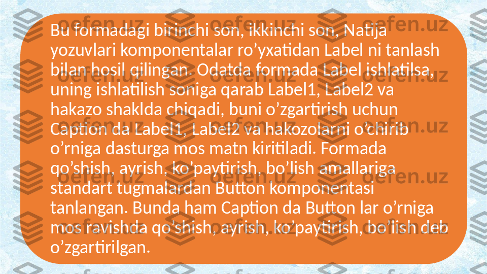 Bu formadagi birinchi son, ikkinchi son, Natija 
yozuvlari komponentalar ro’yxatidan Label ni tanlash 
bilan hosil qilingan. Odatda formada Label ishlatilsa, 
uning ishlatilish soniga qarab Label1, Label2 va 
hakazo shaklda chiqadi, buni o’zgartirish uchun 
Caption da Label1, Label2 va hakozolarni o’chirib 
o’rniga dasturga mos matn kiritiladi. Formada 
qo’shish, ayrish, ko’paytirish, bo’lish amallariga 
standart tugmalardan Button komponentasi 
tanlangan. Bunda ham Caption da Button lar o’rniga 
mos ravishda qo’shish, ayrish, ko’paytirish, bo’lish deb 
o’zgartirilgan. 