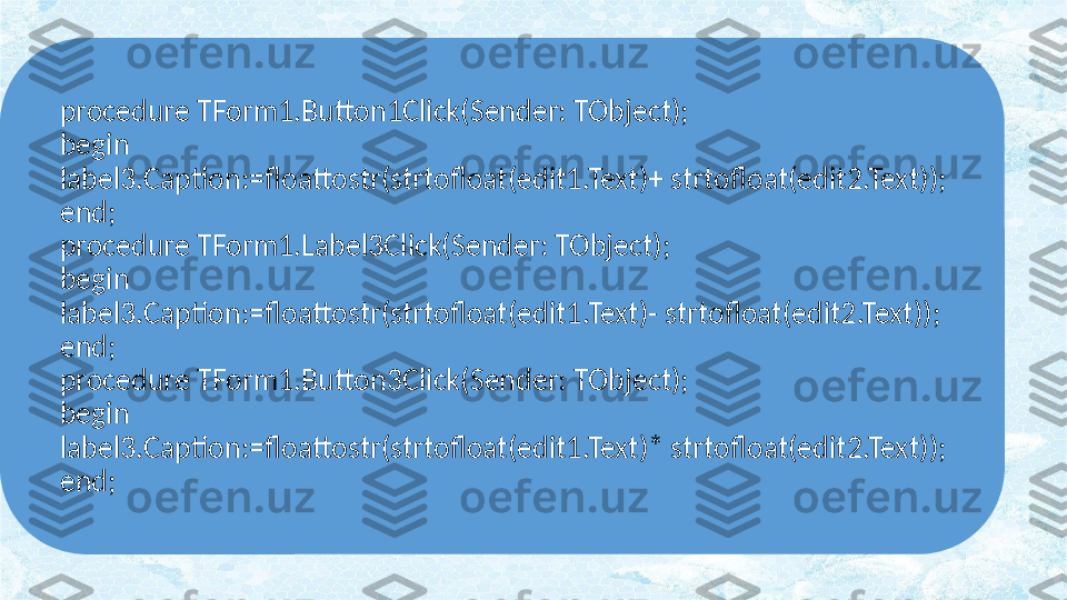 procedure TForm1.Button1Click(Sender: TObject);
begin
label3.Caption:=floattostr(strtofloat(edit1.Text)+ strtofloat(edit2.Text));
end;
procedure TForm1.Label3Click(Sender: TObject);
begin
label3.Caption:=floattostr(strtofloat(edit1.Text)- strtofloat(edit2.Text));
end;
procedure TForm1.Button3Click(Sender: TObject);
begin
label3.Caption:=floattostr(strtofloat(edit1.Text)* strtofloat(edit2.Text));
end; 