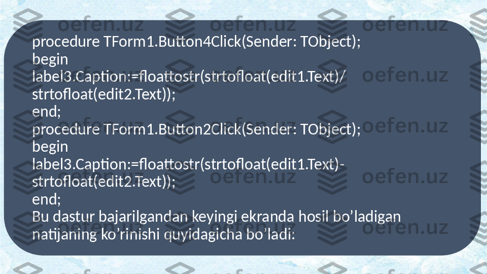 procedure TForm1.Button4Click(Sender: TObject);
begin
label3.Caption:=floattostr(strtofloat(edit1.Text)/
strtofloat(edit2.Text));
end;
procedure TForm1.Button2Click(Sender: TObject);
begin
label3.Caption:=floattostr(strtofloat(edit1.Text)- 
strtofloat(edit2.Text));
end;
Bu dastur bajarilgandan keyingi ekranda hosil bo’ladigan 
natijaning ko’rinishi quyidagicha bo’ladi: 
