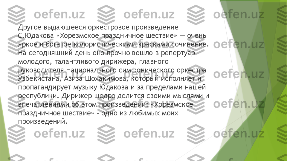 Другое выдающееся оркестровое произведение 
С.Юдакова «Хорезмское праздничное шествие» — очень 
яркое и богатое колористическими красками сочинение. 
На сегодняшний день оно прочно вошло в репертуар 
молодого, талантливого дирижера, главного 
руководителя Национального симфонического оркестра 
Узбекистана, Азиза Шохакимова, который исполняет и 
пропагандирует музыку Юдакова и за пределами нашей 
республики. Дирижер щедро делится своими мыслями и 
впечатлениями об этом произведении: «Хорезмское 
праздничное шествие» – одно из любимых моих 
произведений.                  