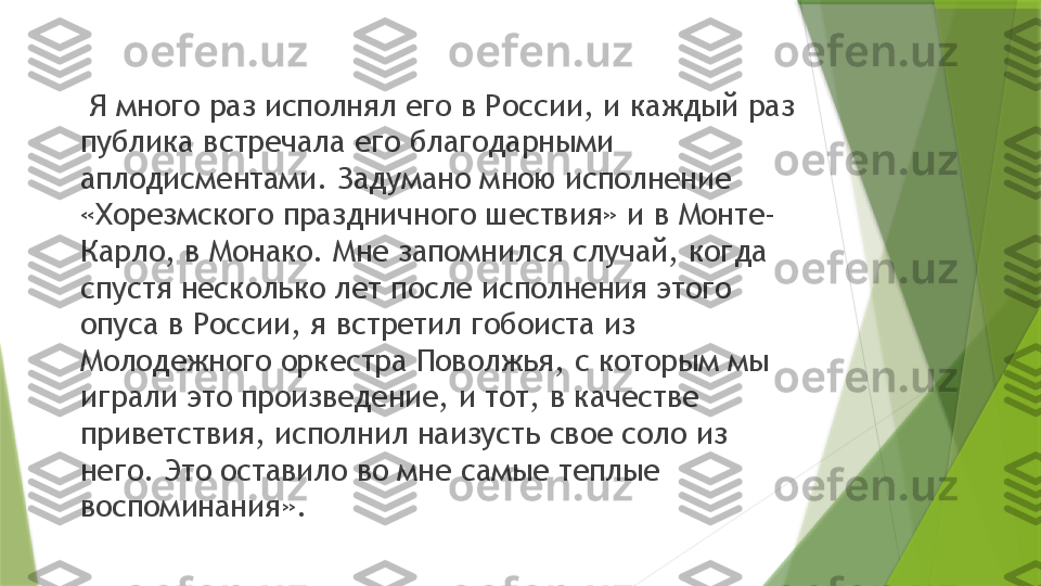   Я много раз исполнял его в России, и каждый раз 
публика встречала его благодарными 
аплодисментами. Задумано мною исполнение 
«Хорезмского праздничного шествия» и в Монте-
Карло, в Монако. Мне запомнился случай, когда 
спустя несколько лет после исполнения этого 
опуса в России, я встретил гобоиста из 
Молодежного оркестра Поволжья, с которым мы 
играли это произведение, и тот, в качестве 
приветствия, исполнил наизусть свое соло из 
него. Это оставило во мне самые теплые 
воспоминания».                 