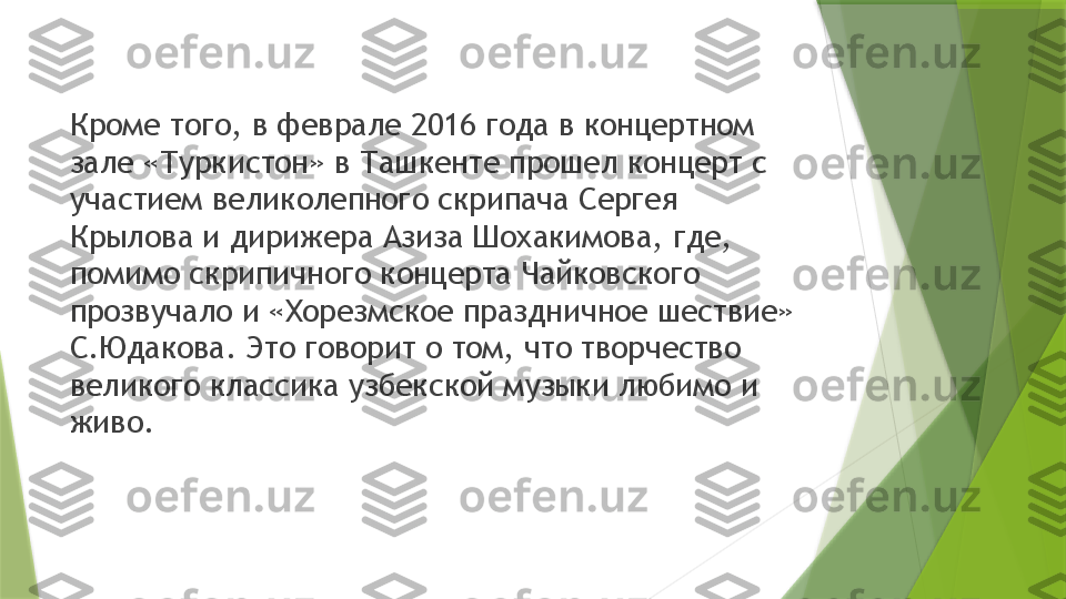 Кроме того, в феврале 2016 года в концертном 
зале «Туркистон» в Ташкенте прошел концерт с 
участием великолепного скрипача Сергея 
Крылова и дирижера Азиза Шохакимова, где, 
помимо скрипичного концерта Чайковского 
прозвучало и «Хорезмское праздничное шествие» 
С.Юдакова. Это говорит о том, что творчество 
великого классика узбекской музыки любимо и 
живо.                 