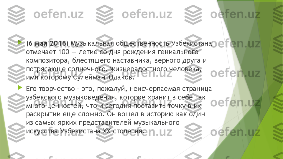 
(6 мая 2016)  Музыкальная общественность Узбекистана 
отмечает 100 — летие со дня рождения гениального 
композитора, блестящего наставника, верного друга и 
потрясающе солнечного, жизнерадостного человека, 
имя которому Сулейман Юдаков.

Его творчество – это, пожалуй, неисчерпаемая страница 
узбекского музыковедения, которое хранит в себе так 
много ценностей, что и сегодня поставить точку в их 
раскрытии еще сложно. Он вошел в историю как один 
из самых ярких представителей музыкального 
искусства Узбекистана XX столетия.                  