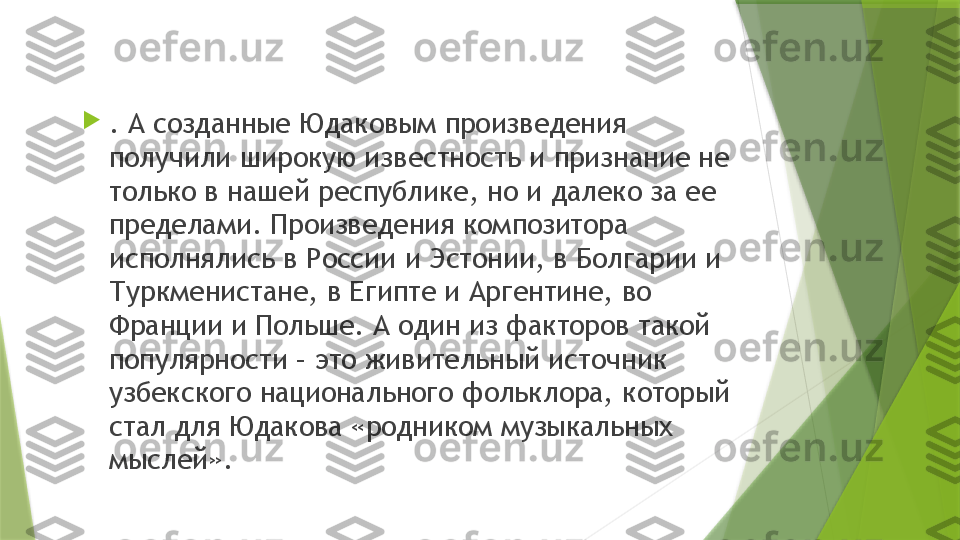 
. А созданные Юдаковым произведения 
получили широкую известность и признание не 
только в нашей республике, но и далеко за ее 
пределами. Произведения композитора 
исполнялись в России и Эстонии, в Болгарии и 
Туркменистане, в Египте и Аргентине, во 
Франции и Польше. А один из факторов такой 
популярности – это живительный источник 
узбекского национального фольклора, который 
стал для Юдакова «родником музыкальных 
мыслей».                 