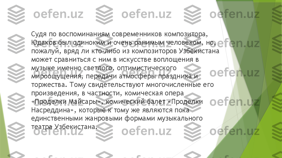 Судя по воспоминаниям современников композитора, 
Юдаков был одиноким и очень ранимым человеком, но, 
пожалуй, вряд ли кто-либо из композиторов Узбекистана 
может сравниться с ним в искусстве воплощения в 
музыке именно светлого, оптимистического 
мироощущения, передачи атмосферы праздника и 
торжества. Тому свидетельствуют многочисленные его 
произведения, в частности, комическая опера 
«Проделки Майсары», комический балет «Проделки 
Насреддина», которые к тому же являются пока 
единственными жанровыми формами музыкального 
театра Узбекистана.                 