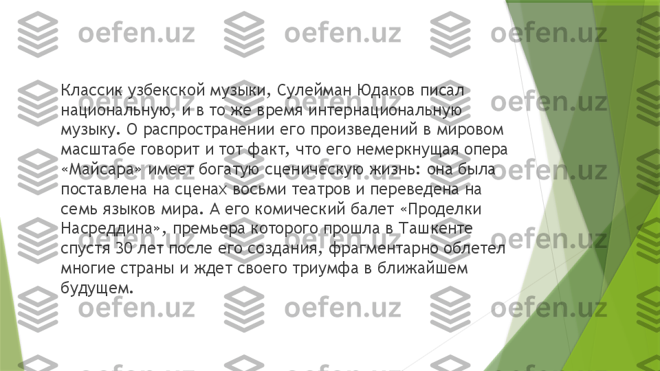 Классик узбекской музыки, Сулейман Юдаков писал 
национальную, и в то же время интернациональную 
музыку. О распространении его произведений в мировом 
масштабе говорит и тот факт, что его немеркнущая опера 
«Майсара» имеет богатую сценическую жизнь: она была 
поставлена на сценах восьми театров и переведена на 
семь языков мира. А его комический балет «Проделки 
Насреддина», премьера которого прошла в Ташкенте 
спустя 30 лет после его создания, фрагментарно облетел 
многие страны и ждет своего триумфа в ближайшем 
будущем.                 