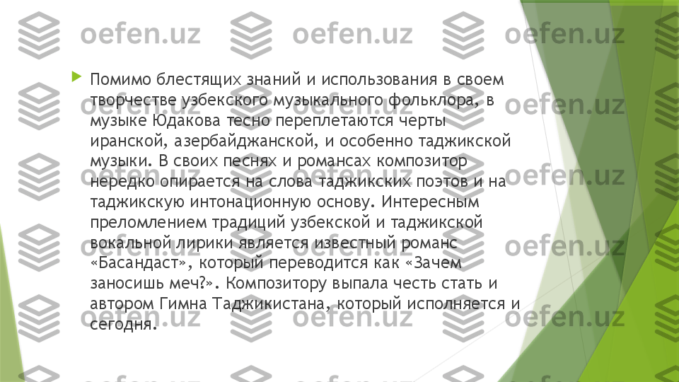 
Помимо блестящих знаний и использования в своем 
творчестве узбекского музыкального фольклора, в 
музыке Юдакова тесно переплетаются черты 
иранской, азербайджанской, и особенно таджикской 
музыки. В своих песнях и романсах композитор 
нередко опирается на слова таджикских поэтов и на 
таджикскую интонационную основу. Интересным 
преломлением традиций узбекской и таджикской 
вокальной лирики является известный романс 
«Басандаст», который переводится как «Зачем 
заносишь меч?». Композитору выпала честь стать и 
автором Гимна Таджикистана, который исполняется и 
сегодня.                 